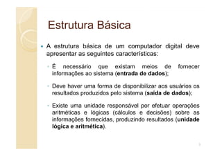 Estrutura Básica
Estrutura Básica
A estrutura básica de um computador digital deve
apresentar as seguintes características:
◦ É necessário que existam meios de fornecer
informações ao sistema (entrada de dados);
◦ Deve haver uma forma de disponibilizar aos usuários os
resultados produzidos pelo sistema (saída de dados);
◦ Existe uma unidade responsável por efetuar operações
aritméticas e lógicas (cálculos e decisões) sobre as
informações fornecidas, produzindo resultados (unidade
lógica e aritmética).
3
 