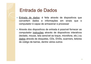 Entrada de Dados
Entrada de Dados
Entrada de dados: é feita através de dispositivos que
convertem dados e informações em sinais que o
computador é capaz de armazenar e processar
Através dos dispositivos de entrada é possível fornecer ao
computador instruções através de dispositivos interativos
computador instruções através de dispositivos interativos
(teclado, mouse, tela sensível ao toque, microfone, etc.) ou
dados através de disquetes, CDs, DVDs, scanners, leitores
de código de barras, dentre vários outros
30
 