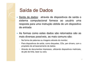 Saída de Dados
Saída de Dados
Saída de dados: através de dispositivos de saída o
sistema computacional fornece ao usuário uma
resposta para uma instrução obtida de um dispositivo
de entrada
As formas como estes dados são retornados são as
As formas como estes dados são retornados são as
mais diversas possíveis, as mais comuns são:
◦ Na forma de palavras ou imagens através do monitor;
◦ Para dispositivos de saída, como disquetes, CDs, pen drivers, com o
propósito de armazenamento de dados;
◦ Através de documentos impressos, utilizando dispositivos matriciais,
de jato de tinta, laser ou cera.
31
 