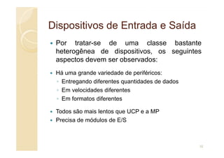 Dispositivos de Entrada e Saída
Dispositivos de Entrada e Saída
Por tratar-se de uma classe bastante
heterogênea de dispositivos, os seguintes
aspectos devem ser observados:
Há uma grande variedade de periféricos:
◦ Entregando diferentes quantidades de dados
◦ Entregando diferentes quantidades de dados
◦ Em velocidades diferentes
◦ Em formatos diferentes
Todos são mais lentos que UCP e a MP
Precisa de módulos de E/S
32
 
