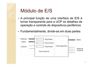 Módulo de E/S
Módulo de E/S
A principal função de uma interface de E/S é
tornar transparente para a UCP os detalhes de
operação e controle de dispositivos periféricos
Fundamentalmente, divide-se em duas partes:
34
 