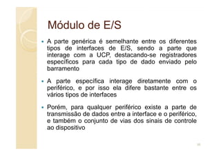 Módulo de E/S
Módulo de E/S
A parte genérica é semelhante entre os diferentes
tipos de interfaces de E/S, sendo a parte que
interage com a UCP, destacando-se registradores
específicos para cada tipo de dado enviado pelo
barramento
A parte específica interage diretamente com o
A parte específica interage diretamente com o
periférico, e por isso ela difere bastante entre os
vários tipos de interfaces
Porém, para qualquer periférico existe a parte de
transmissão de dados entre a interface e o periférico,
e também o conjunto de vias dos sinais de controle
ao dispositivo
35
 