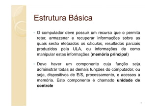 Estrutura Básica
Estrutura Básica
◦ O computador deve possuir um recurso que o permita
reter, armazenar e recuperar informações sobre as
quais serão efetuados os cálculos, resultados parciais
produzidos pela ULA, ou informações de como
manipular estas informações (memória principal)
manipular estas informações (memória principal)
◦ Deve haver um componente cuja função seja
administrar todas as demais funções do computador, ou
seja, dispositivos de E/S, processamento, e acessos a
memória. Este componente é chamado unidade de
controle
4
 