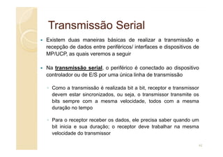 Transmissão Serial
Transmissão Serial
Existem duas maneiras básicas de realizar a transmissão e
recepção de dados entre periféricos/ interfaces e dispositivos de
MP/UCP, as quais veremos a seguir
Na transmissão serial, o periférico é conectado ao dispositivo
controlador ou de E/S por uma única linha de transmissão
◦ Como a transmissão é realizada bit a bit, receptor e transmissor
devem estar sincronizados, ou seja, o transmissor transmite os
bits sempre com a mesma velocidade, todos com a mesma
duração no tempo
◦ Para o receptor receber os dados, ele precisa saber quando um
bit inicia e sua duração; o receptor deve trabalhar na mesma
velocidade do transmissor
42
 