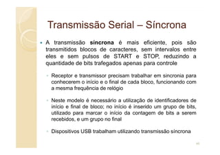 Transmissão
Transmissão Serial
Serial –
– Síncrona
Síncrona
A transmissão síncrona é mais eficiente, pois são
transmitidos blocos de caracteres, sem intervalos entre
eles e sem pulsos de START e STOP, reduzindo a
quantidade de bits trafegados apenas para controle
◦ Receptor e transmissor precisam trabalhar em sincronia para
◦ Receptor e transmissor precisam trabalhar em sincronia para
conhecerem o início e o final de cada bloco, funcionando com
a mesma frequência de relógio
◦ Neste modelo é necessário a utilização de identificadores de
início e final de bloco; no início é inserido um grupo de bits,
utilizado para marcar o início da contagem de bits a serem
recebidos, e um grupo no final
◦ Dispositivos USB trabalham utilizando transmissão síncrona
45
 