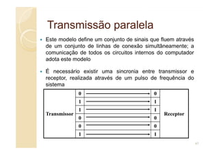 Transmissão
Transmissão paralela
paralela
Este modelo define um conjunto de sinais que fluem através
de um conjunto de linhas de conexão simultâneamente; a
comunicação de todos os circuitos internos do computador
adota este modelo
É necessário existir uma sincronia entre transmissor e
receptor, realizada através de um pulso de frequência do
receptor, realizada através de um pulso de frequência do
sistema
Transmissor
0 0
Receptor
1 1
1 1
0 0
0 0
1 1
47
 