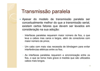 Transmissão paralela
Transmissão paralela
Apesar do modelo de transmissão paralela ser
conceitualmente melhor do que a transmissão serial,
existem certos fatores que devem ser levados em
consideração na sua adoção:
◦ Interfaces paralelas requerem maior número de fios, o que
◦ Interfaces paralelas requerem maior número de fios, o que
leva a cabos mas caros e largos, além de conectores com
maior número de pinos;
◦ Um cabo com mais vias necessita de blindagem para evitar
interferências elétricas entre os fios;
◦ As interfaces paralelas requerem a sincronização entre os
fios, o que se torna mais grave à medida que são utilizados
cabos mais longos.
48
 
