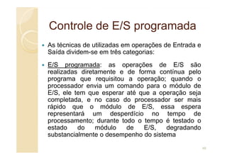Controle de E/S programada
Controle de E/S programada
As técnicas de utilizadas em operações de Entrada e
Saída dividem-se em três categorias:
E/S programada: as operações de E/S são
realizadas diretamente e de forma contínua pelo
programa que requisitou a operação; quando o
programa que requisitou a operação; quando o
processador envia um comando para o módulo de
E/S, ele tem que esperar até que a operação seja
completada, e no caso do processador ser mais
rápido que o módulo de E/S, essa espera
representará um desperdício no tempo de
processamento; durante todo o tempo é testado o
estado do módulo de E/S, degradando
substancialmente o desempenho do sistema
49
 