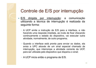 Controle de E/S por interrupção
Controle de E/S por interrupção
E/S dirigida por interrupção: a comunicação
utilizando a técnica de interrupção é realizada da
seguinte forma:
◦ A UCP emite a instrução de E/S para a interface, e não
havendo uma resposta imediata, ao invés de ficar checando
havendo uma resposta imediata, ao invés de ficar checando
continuamente o estado do dispositivo, vai executar outra
atividade, normalmente, de outro programa;
◦ Quando a interface está pronta para enviar os dados, ela
avisa a UPC através de um sinal especial chamado de
interrupção, que interrompe a atividade corrente da UCP,
para ser utilizada pelo dispositivo que disparou o sinal;
◦ A UCP inicia então o programa de E/S.
50
 
