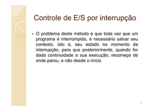 Controle de E/S por interrupção
Controle de E/S por interrupção
O problema deste método é que toda vez que um
programa é interrompido, é necessário salvar seu
contexto, isto é, seu estado no momento da
interrupção, para que posteriormente, quando for
dada continuidade a sua execução, recomeçe de
dada continuidade a sua execução, recomeçe de
onde parou, e não desde o início
51
 