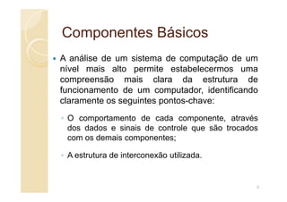 Componentes Básicos
Componentes Básicos
A análise de um sistema de computação de um
nível mais alto permite estabelecermos uma
compreensão mais clara da estrutura de
funcionamento de um computador, identificando
claramente os seguintes pontos-chave:
claramente os seguintes pontos-chave:
◦ O comportamento de cada componente, através
dos dados e sinais de controle que são trocados
com os demais componentes;
◦ A estrutura de interconexão utilizada.
6
 