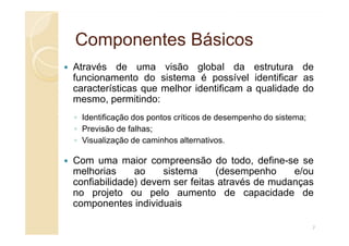 Componentes Básicos
Componentes Básicos
Através de uma visão global da estrutura de
funcionamento do sistema é possível identificar as
características que melhor identificam a qualidade do
mesmo, permitindo:
◦ Identificação dos pontos críticos de desempenho do sistema;
◦ Previsão de falhas;
◦ Visualização de caminhos alternativos.
Com uma maior compreensão do todo, define-se se
melhorias ao sistema (desempenho e/ou
confiabilidade) devem ser feitas através de mudanças
no projeto ou pelo aumento de capacidade de
componentes individuais
7
 