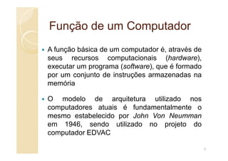 Função de um Computador
Função de um Computador
A função básica de um computador é, através de
seus recursos computacionais (hardware),
executar um programa (software), que é formado
por um conjunto de instruções armazenadas na
memória
memória
O modelo de arquitetura utilizado nos
computadores atuais é fundamentalmente o
mesmo estabelecido por John Von Neumman
em 1946, sendo utilizado no projeto do
computador EDVAC
8
 