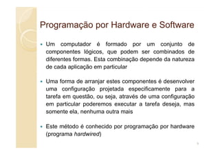 Programação por Hardware e Software
Programação por Hardware e Software
Um computador é formado por um conjunto de
componentes lógicos, que podem ser combinados de
diferentes formas. Esta combinação depende da natureza
de cada aplicação em particular
Uma forma de arranjar estes componentes é desenvolver
uma configuração projetada especificamente para a
tarefa em questão, ou seja, através de uma configuração
em particular poderemos executar a tarefa deseja, mas
somente ela, nenhuma outra mais
Este método é conhecido por programação por hardware
(programa hardwired)
9
 