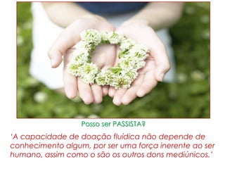 Posso ser PASSISTA?
‘A capacidade de doação fluídica não depende de
conhecimento algum, por ser uma força inerente ao ser
humano, assim como o são os outros dons mediúnicos.’
 