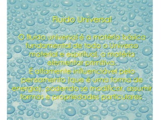 Fluido Universal
O fluido universal é a matéria básica
fundamental de todo o Universo
material e espiritual, a matéria
elementar primitiva.
É altamente influenciável pelo
pensamento (que é uma forma de
energia), podendo se modificar, assumir
formas e propriedades particulares.
 