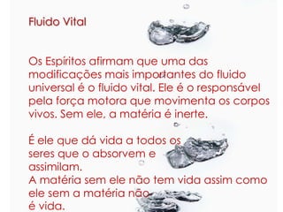 Fluido Vital
Os Espíritos afirmam que uma das
modificações mais importantes do fluido
universal é o fluido vital. Ele é o responsável
pela força motora que movimenta os corpos
vivos. Sem ele, a matéria é inerte.
É ele que dá vida a todos os
seres que o absorvem e
assimilam.
A matéria sem ele não tem vida assim como
ele sem a matéria não
é vida.
 