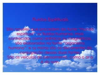 Fluidos Espirituais
São aqueles que procedem da fonte “mundo
espiritual”; os fluidos humanos, mais
conhecidos como anímicos ou magnéticos,
são elaborados na fonte “organismo
humano”; e os mistos são os decorrentes da
conjugação dessas duas fontes.
São os veículos do pensamento, como o ar o
é do som.
 