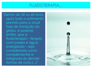 FLUIDOTERAPIA...
‘Dentro de 50 ou 60 anos,
após todo o sofrimento
previsto para a atual
fase de transição do
globo, é possível,
então, que a
fluidoterapia – terapia
com passes e água
energizada – seja
considerada como
complementar e
integrada às demais
formas de cura (...)’
 