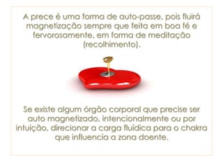 A prece é uma forma de auto-passe, pois fluirá
magnetização sempre que feita em boa fé e
fervorosamente, em forma de meditação
(recolhimento).
Se existe algum órgão corporal que precise ser
auto magnetizado, intencionalmente ou por
intuição, direcionar a carga fluídica para o chakra
que influencia a zona doente.
 