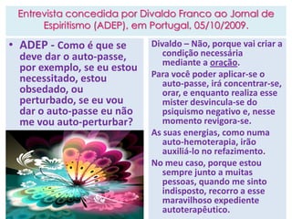 Entrevista concedida por Divaldo Franco ao Jornal de
Espiritismo (ADEP), em Portugal, 05/10/2009.
• ADEP - Como é que se
deve dar o auto-passe,
por exemplo, se eu estou
necessitado, estou
obsedado, ou
perturbado, se eu vou
dar o auto-passe eu não
me vou auto-perturbar?
Divaldo – Não, porque vai criar a
condição necessária
mediante a oração.
Para você poder aplicar-se o
auto-passe, irá concentrar-se,
orar, e enquanto realiza esse
mister desvincula-se do
psiquismo negativo e, nesse
momento revigora-se.
As suas energias, como numa
auto-hemoterapia, irão
auxiliá-lo no refazimento.
No meu caso, porque estou
sempre junto a muitas
pessoas, quando me sinto
indisposto, recorro a esse
maravilhoso expediente
autoterapêutico.
 