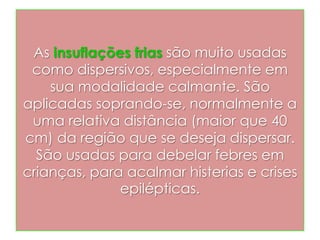 As insuflações frias são muito usadas
como dispersivos, especialmente em
sua modalidade calmante. São
aplicadas soprando-se, normalmente a
uma relativa distância (maior que 40
cm) da região que se deseja dispersar.
São usadas para debelar febres em
crianças, para acalmar histerias e crises
epilépticas.
 