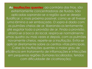 As insuflações quentes, ao contrário das frias, são
extremamente concentradoras de fluidos. São
aplicadas soprando-se a região que se deseja
fluidificar, o mais próximo possível, como se ali tivesse
uma lâmina a ser embaçada. O sopro é dado com
os pulmões cheios de ar, liberando-os lentamente,
até esgotar toda a provisão de ar. Finda a provisão,
afasta-se a boca do local, respira-se normalmente
umas quatro ou mais vezes e depois, com os pulmões
novamente cheios, repete-se a insuflação. Evita-se
aplicar diretamente sobre os centros vitais principais.
Cabe às insuflações quentes o maior grau de
eficiência em tratamento de inflamações e infecções
em pequenas regiões (tumores localizados, feridas
com dificuldade de cicatrização).
 