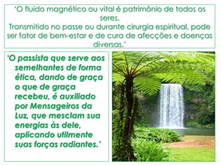 „O fluido magnético ou vital é patrimônio de todos os
seres.
Transmitido no passe ou durante cirurgia espiritual, pode
ser fator de bem-estar e de cura de afecções e doenças
diversas.‟
‘O passista que serve aos
semelhantes de forma
ética, dando de graça
o que de graça
recebeu, é auxiliado
por Mensageiros da
Luz, que mesclam sua
energias às dele,
aplicando utilmente
suas forças radiantes.’
 