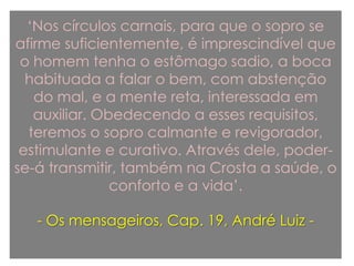 „Nos círculos carnais, para que o sopro se
afirme suficientemente, é imprescindível que
o homem tenha o estômago sadio, a boca
habituada a falar o bem, com abstenção
do mal, e a mente reta, interessada em
auxiliar. Obedecendo a esses requisitos,
teremos o sopro calmante e revigorador,
estimulante e curativo. Através dele, poder-
se-á transmitir, também na Crosta a saúde, o
conforto e a vida‟.
- Os mensageiros, Cap. 19, André Luiz -
 