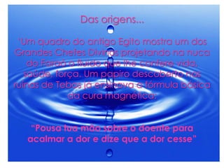 Das origens...
„Um quadro do antigo Egito mostra um dos
Grandes Chefes Divinos projetando na nuca
do Faraó o fluido que lhe confere vida,
saúde, força. Um papiro descoberto nas
ruínas de Tebas já ensinava a fórmula básica
da cura magnética:
“Pousa tua mão sobre o doente para
acalmar a dor e dize que a dor cesse”
 