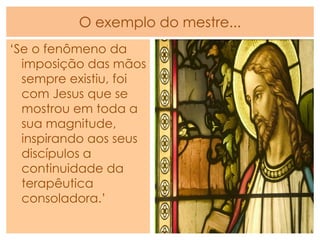 O exemplo do mestre...
„Se o fenômeno da
imposição das mãos
sempre existiu, foi
com Jesus que se
mostrou em toda a
sua magnitude,
inspirando aos seus
discípulos a
continuidade da
terapêutica
consoladora.‟
 
