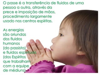 O passe é a transferência de fluidos de uma
pessoa a outra, através da
prece e imposição de mãos,
procedimento largamente
usado nos centros espíritas.
As energias
são oriundas
dos fluidos
humanos
(do passista)
e fluidos espirituais
(dos Espíritos
que trabalham
com a equipe
de médiuns).
 