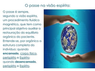O passe na visão espírita:
O passe é sempre,
segundo a visão espírita,
um procedimento fluídico
magnético, que tem como
principal objetivo auxiliar a
restauração do equilíbrio
orgânico do paciente.
Entende-se, por orgânico a
estrutura completa do
indivíduo: quando
encarnado, corpo físico,
perispírito e Espírito;
quando desencarnado,
perispírito e Espírito.
 