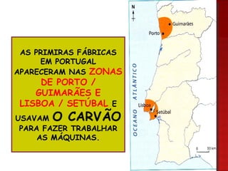AS PRIMIRAS FÁBRICAS EM PORTUGAL APARECERAM NAS ZONAS DE PORTO / GUIMARÃES E LISBOA / SETÚBAL E USAVAM O CARVÃO PARA FAZER TRABALHAR AS MÁQUINAS.