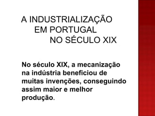 A INDUSTRIALIZAÇÃO EM PORTUGAL NO SÉCULO XIX No século XIX, a mecanização na indústria beneficiou de muitas invenções, conseguindo assim maior e melhor produção .