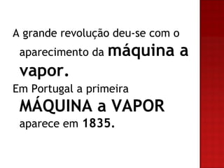 A grande revolução deu-se com o aparecimento da máquina a vapor. Em Portugal a primeira MÁQUINA a VAPOR aparece em 1835.