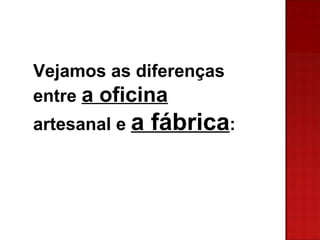 Vejamos as diferenças entre a oficina artesanal e a fábrica :