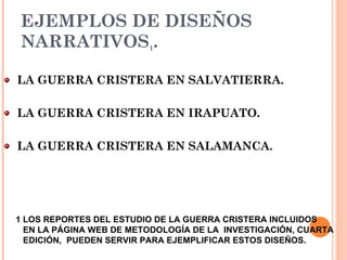 EJEMPLOS DE DISEÑOS NARRATIVOS 1 . LA GUERRA CRISTERA EN SALVATIERRA. LA GUERRA CRISTERA EN IRAPUATO. LA GUERRA CRISTERA EN SALAMANCA. 1   LOS REPORTES DEL ESTUDIO DE LA GUERRA CRISTERA INCLUIDOS  EN LA  PÁGINA WEB DE METODOLOGÍA DE LA  INVESTIGACIÓN, CUARTA EDICIÓN,  PUEDEN SERVIR PARA EJEMPLIFICAR ESTOS DISEÑOS.  
