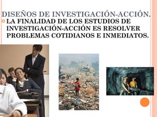 DISEÑOS DE INVESTIGACIÓN-ACCIÓN. LA FINALIDAD DE LOS ESTUDIOS DE INVESTIGACIÓN-ACCIÓN ES RESOLVER PROBLEMAS COTIDIANOS E INMEDIATOS.   