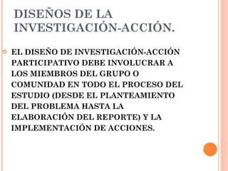 DISEÑOS DE LA INVESTIGACIÓN-ACCIÓN.   EL DISEÑO DE INVESTIGACIÓN-ACCIÓN PARTICIPATIVO DEBE INVOLUCRAR A LOS MIEMBROS DEL GRUPO O COMUNIDAD EN TODO EL PROCESO DEL ESTUDIO (DESDE EL PLANTEAMIENTO DEL PROBLEMA HASTA LA ELABORACIÓN DEL REPORTE) Y LA  IMPLEMENTACIÓN DE ACCIONES.  