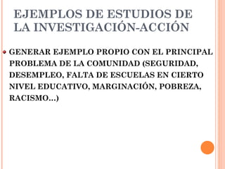 EJEMPLOS DE ESTUDIOS DE LA INVESTIGACIÓN-ACCIÓN GENERAR EJEMPLO PROPIO CON EL PRINCIPAL PROBLEMA DE LA COMUNIDAD (SEGURIDAD, DESEMPLEO, FALTA DE ESCUELAS EN CIERTO NIVEL EDUCATIVO, MARGINACIÓN, POBREZA, RACISMO…) 