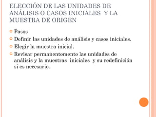 ELECCIÓN DE LAS UNIDADES DE ANÁLISIS O CASOS INICIALES  Y LA MUESTRA DE ORIGEN Pasos Definir las unidades de análisis y casos iniciales. Elegir la muestra inicial. Revisar permanentemente las unidades de análisis y la muestras  iniciales  y su redefinición si es necesario. 