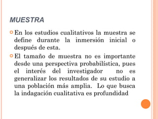 MUESTRA En los estudios cualitativos la muestra se define durante la inmersión inicial o después de esta. El tamaño de muestra no es importante desde una perspectiva probabilística, pues el interés del investigador  no es generalizar los resultados de su estudio a una población más amplia.  Lo que busca la indagación cualitativa es profundidad 
