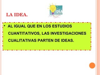 LA IDEA. AL IGUAL QUE EN LOS ESTUDIOS CUANTITATIVOS, LAS INVESTIGACIONES CUALITATIVAS PARTEN DE IDEAS. 