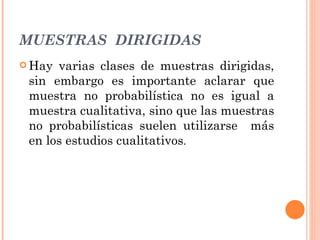 MUESTRAS  DIRIGIDAS Hay varias clases de muestras dirigidas, sin embargo es importante aclarar que muestra no probabilística no es igual a muestra cualitativa, sino que las muestras no probabilísticas suelen utilizarse  más en los estudios cualitativos . 
