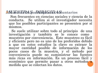 MUESTRAS  DIRIGIDAS Muestra de participantes voluntarios Son frecuentes en ciencias sociales y ciencia de la conducta.  Se utiliza si el investigador necesita que los posibles participantes se presenten por sí mismos. Se suele utilizar sobre todo al principio  de una investigación y también se le conoce como  muestreo por conveniencia.  Este muestreo es fácil y eficiente pero no es uno de los preferidos debido a que en estos estudios la clave es extraer la mayor cantidad posible de información de los pocos casos de la muestra, y el método por conveniencia puede no suministrar las fuentes más ricas en información. Es un proceso fácil y económico que permite pasar a otros métodos a medida que se colectan los datos. 
