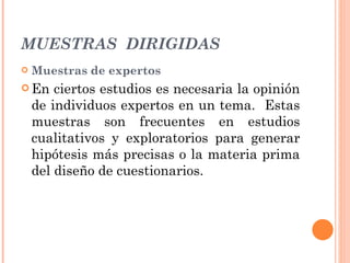 MUESTRAS  DIRIGIDAS Muestras de expertos En ciertos estudios es necesaria la opinión de individuos expertos en un tema.  Estas muestras son frecuentes en estudios cualitativos y exploratorios para generar hipótesis más precisas o la materia prima del diseño de cuestionarios. 