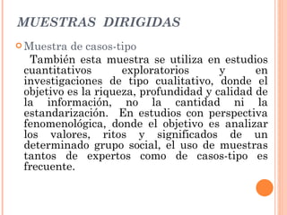MUESTRAS  DIRIGIDAS Muestra de casos-tipo También esta muestra se utiliza en estudios cuantitativos exploratorios y en investigaciones de tipo cualitativo, donde el objetivo es la riqueza, profundidad y calidad de la información, no la cantidad ni la estandarización.  En estudios con perspectiva fenomenológica, donde el objetivo es analizar los valores, ritos y significados de un determinado grupo social, el uso de muestras tantos de expertos como de casos-tipo es frecuente. 