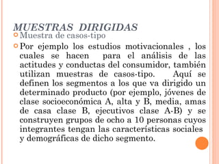 MUESTRAS  DIRIGIDAS Muestra de casos-tipo Por ejemplo los estudios motivacionales , los cuales se hacen  para el análisis de las actitudes y conductas del consumidor, también utilizan muestras de casos-tipo.  Aquí se definen los segmentos a los que va dirigido un determinado producto (por ejemplo, jóvenes de clase socioeconómica A, alta y B, media, amas de casa clase B, ejecutivos clase A-B) y se construyen grupos de ocho a 10 personas cuyos integrantes tengan las características sociales  y demográficas de dicho segmento. 