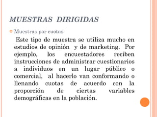 MUESTRAS  DIRIGIDAS Muestras por cuotas Este tipo de muestra se utiliza mucho en estudios de opinión  y de marketing.  Por ejemplo, los encuestadores reciben instrucciones de administrar cuestionarios a individuos en un lugar público o comercial,  al hacerlo van conformando o llenando cuotas de acuerdo con la proporción de ciertas variables demográficas en la población. 